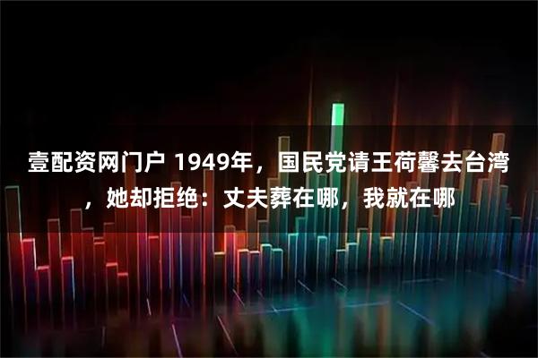 壹配资网门户 1949年，国民党请王荷馨去台湾，她却拒绝：丈夫葬在哪，我就在哪