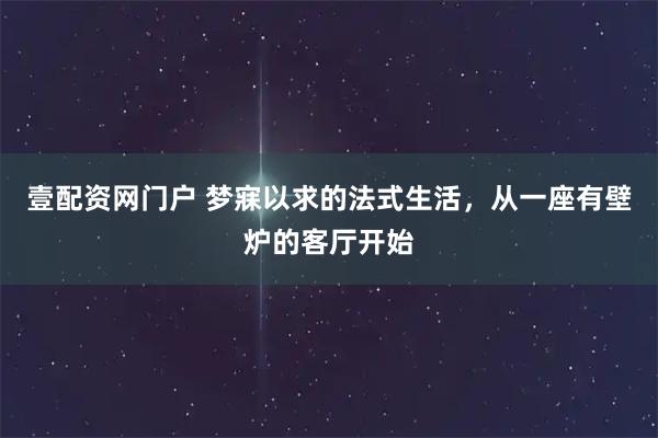 壹配资网门户 梦寐以求的法式生活，从一座有壁炉的客厅开始