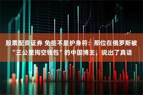 股票配资证券 免签不是护身符：那位在俄罗斯被“三公里掏空钱包”的中国博主，说出了真话