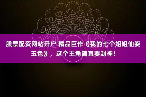 股票配资网站开户 精品巨作《我的七个姐姐仙姿玉色》，这个主角简直要封神！