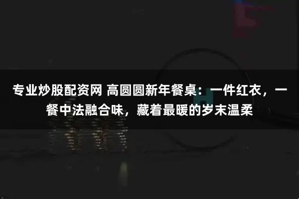 专业炒股配资网 高圆圆新年餐桌：一件红衣，一餐中法融合味，藏着最暖的岁末温柔