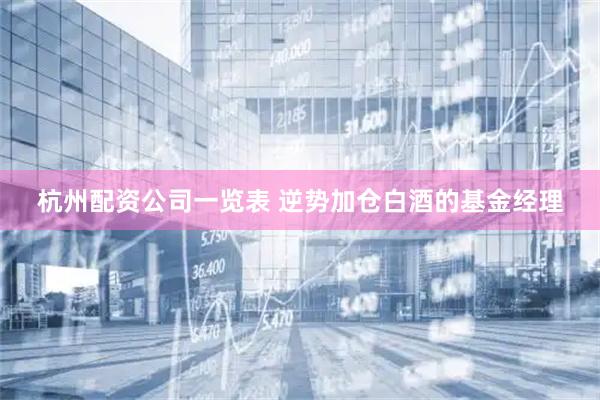 杭州配资公司一览表 逆势加仓白酒的基金经理