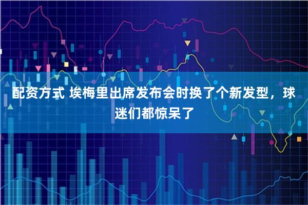 配资方式 埃梅里出席发布会时换了个新发型，球迷们都惊呆了