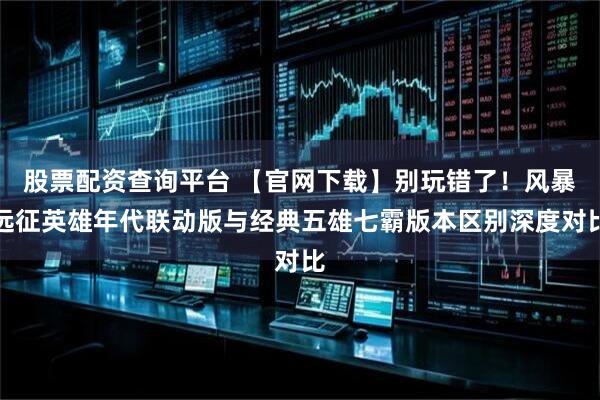 股票配资查询平台 【官网下载】别玩错了！风暴远征英雄年代联动版与经典五雄七霸版本区别深度对比