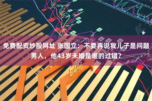 免费配资炒股网址 张国立：不要再说我儿子是问题男人，他43岁未婚是谁的过错？