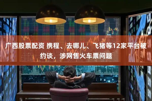 广西股票配资 携程、去哪儿、飞猪等12家平台被约谈，涉网售火车票问题