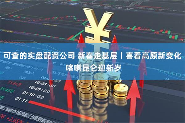 可查的实盘配资公司 新春走基层丨喜看高原新变化 喀喇昆仑迎新岁