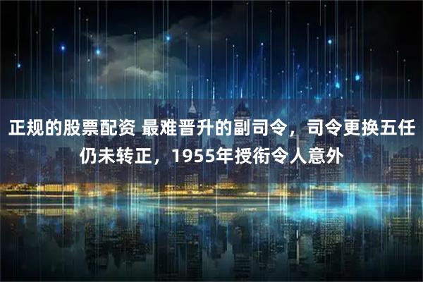 正规的股票配资 最难晋升的副司令，司令更换五任仍未转正，1955年授衔令人意外