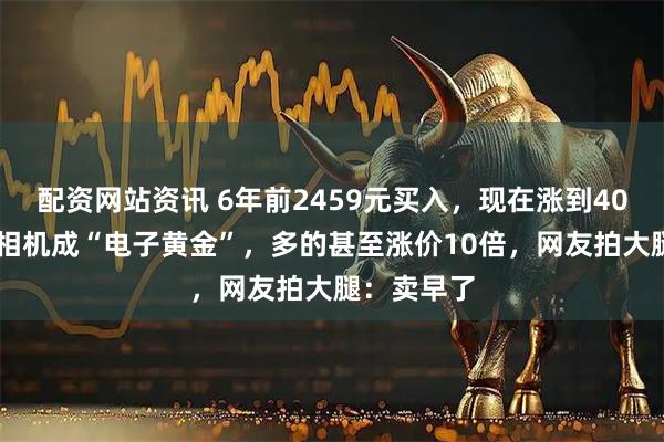 配资网站资讯 6年前2459元买入，现在涨到4048元！老相机成“电子黄金”，多的甚至涨价10倍，网友拍大腿：卖早了