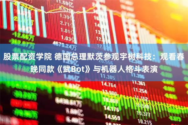 股票配资学院 德国总理默茨参观宇树科技：观看春晚同款《武Bot》与机器人格斗表演