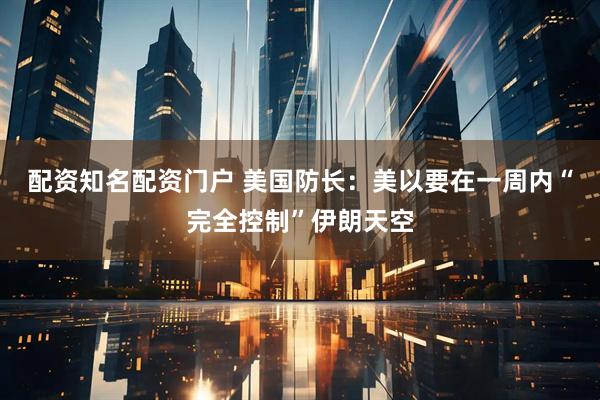 配资知名配资门户 美国防长：美以要在一周内“完全控制”伊朗天空