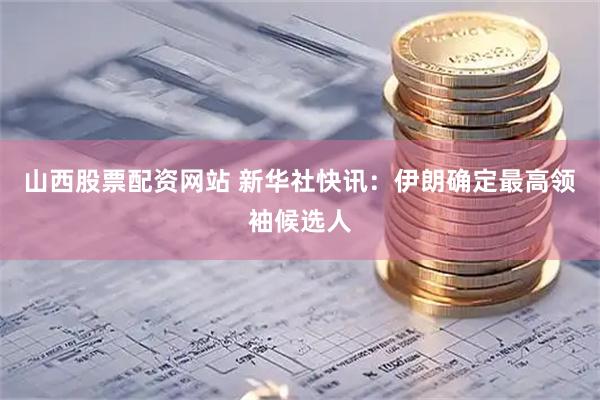 山西股票配资网站 新华社快讯：伊朗确定最高领袖候选人