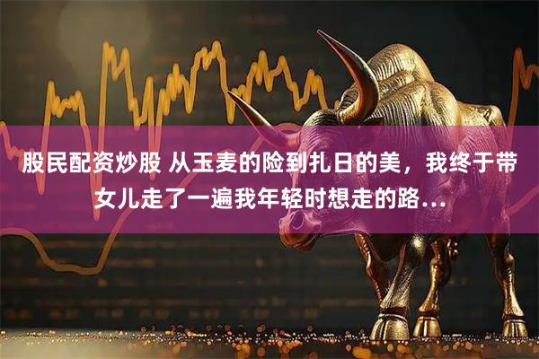 股民配资炒股 从玉麦的险到扎日的美，我终于带女儿走了一遍我年轻时想走的路…