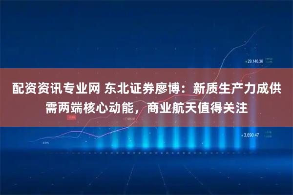 配资资讯专业网 东北证券廖博：新质生产力成供需两端核心动能，商业航天值得关注