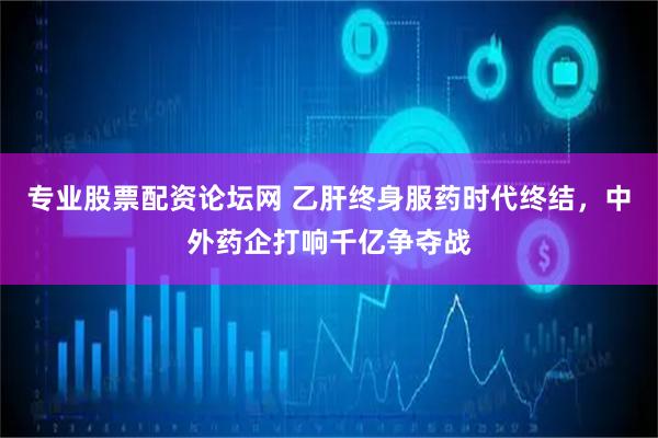 专业股票配资论坛网 乙肝终身服药时代终结，中外药企打响千亿争夺战