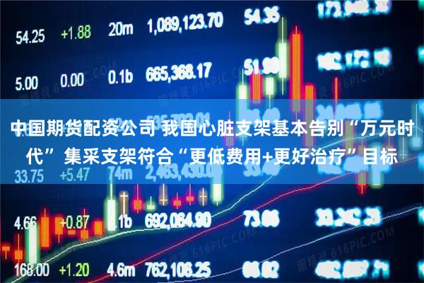 中国期货配资公司 我国心脏支架基本告别“万元时代” 集采支架符合“更低费用+更好治疗”目标