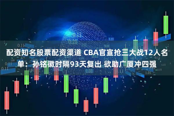 配资知名股票配资渠道 CBA官宣抢三大战12人名单：孙铭徽时隔93天复出 欲助广厦冲四强