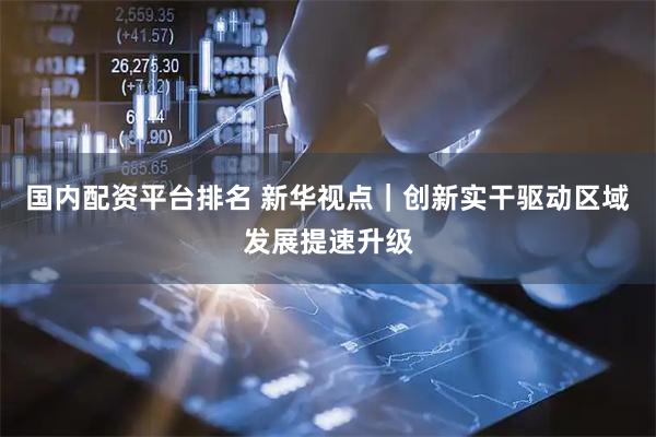 国内配资平台排名 新华视点｜创新实干驱动区域发展提速升级