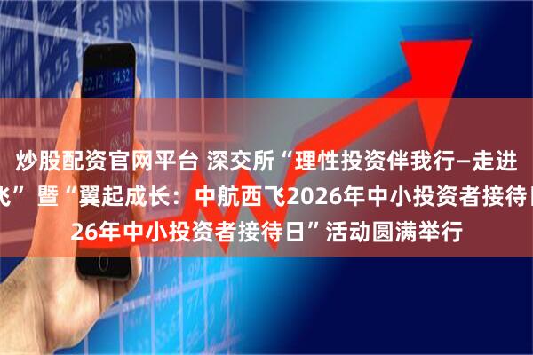 炒股配资官网平台 深交所“理性投资伴我行—走进上市公司中航西飞” 暨“翼起成长：中航西飞2026年中小投资者接待日”活动圆满举行