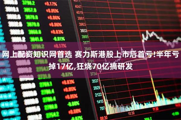 网上配资知识网首选 赛力斯港股上市后首亏!半年亏掉17亿,狂烧70亿搞研发